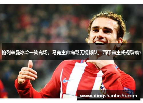 格列兹曼冰冷一笑离场，马竞主帅痛骂无视球队，西甲霸主或现裂痕？