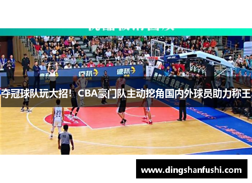 夺冠球队玩大招！CBA豪门队主动挖角国内外球员助力称王
