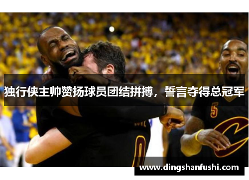 独行侠主帅赞扬球员团结拼搏，誓言夺得总冠军