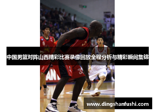 中国男篮对阵山西精彩比赛录像回放全程分析与精彩瞬间集锦