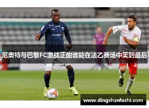 尼奥特与巴黎FC激战正酣谁能在法乙赛场中笑到最后