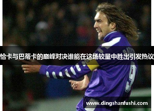 恰卡与巴蒂卡的巅峰对决谁能在这场较量中胜出引发热议