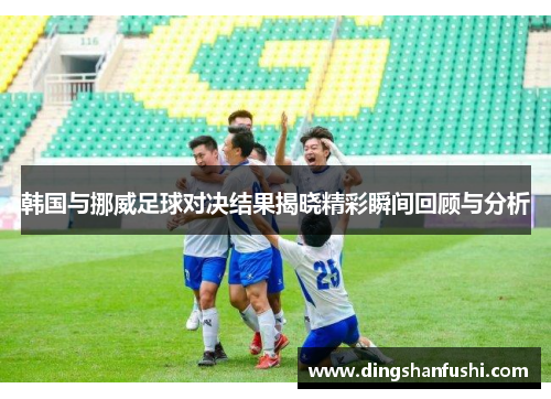 韩国与挪威足球对决结果揭晓精彩瞬间回顾与分析